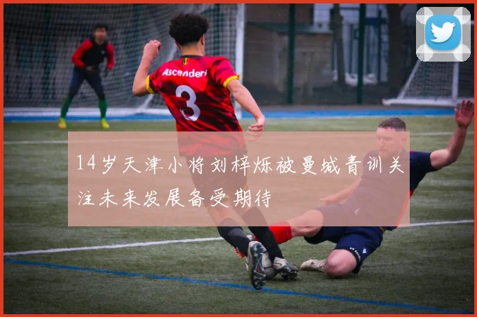 14岁天津小将刘梓烁被曼城青训关注未来发展备受期待