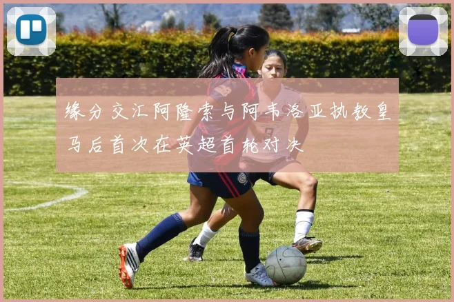 缘分交汇阿隆索与阿韦洛亚执教皇马后首次在英超首轮对决