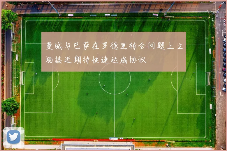 曼城与巴萨在罗德里转会问题上立场接近期待快速达成协议