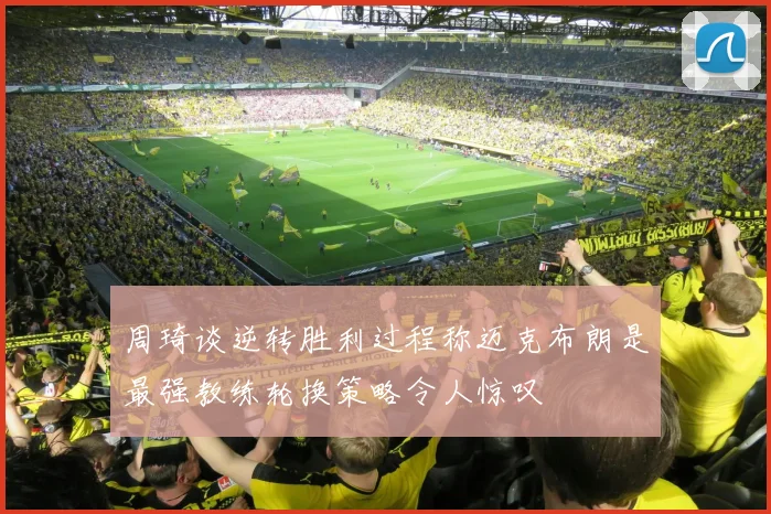 周琦谈逆转胜利过程称迈克布朗是最强教练轮换策略令人惊叹