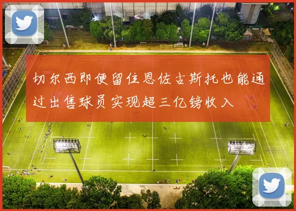 切尔西即便留住恩佐古斯托也能通过出售球员实现超三亿镑收入