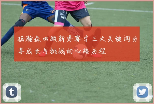 杨瀚森回顾新秀赛季三大关键词分享成长与挑战的心路历程