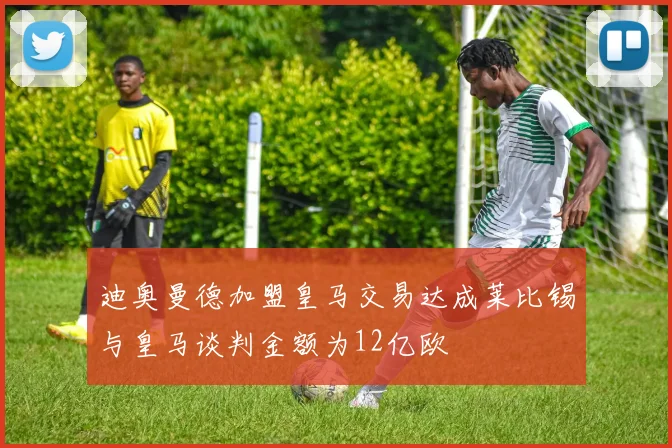 迪奥曼德加盟皇马交易达成莱比锡与皇马谈判金额为12亿欧